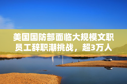 美国国防部面临大规模文职员工辞职潮挑战，超3万人递交辞职申请引发关注