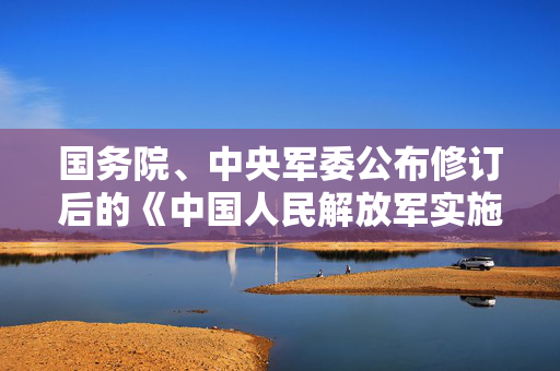 国务院、中央军委公布修订后的《中国人民解放军实施〈中华人民共和国药品管理法〉办法》