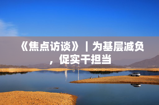 《焦点访谈》｜为基层减负，促实干担当