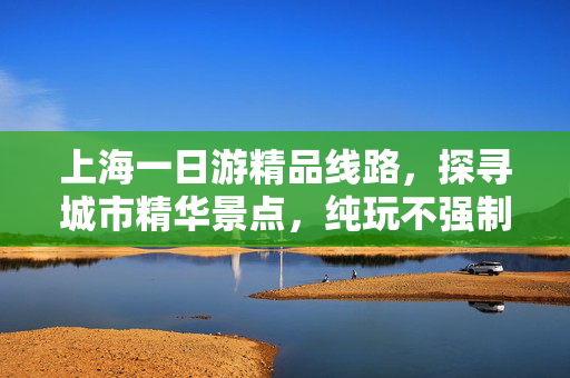 上海一日游精品线路，探寻城市精华景点，纯玩不强制消费之旅