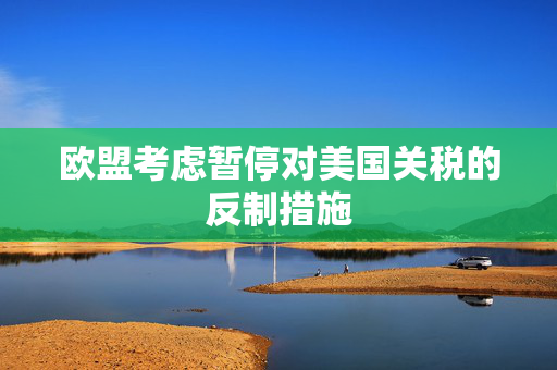 欧盟考虑暂停对美国关税的反制措施