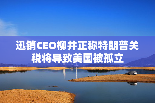 迅销CEO柳井正称特朗普关税将导致美国被孤立