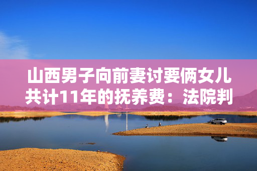 山西男子向前妻讨要俩女儿共计11年的抚养费：法院判赔2.1万+2万