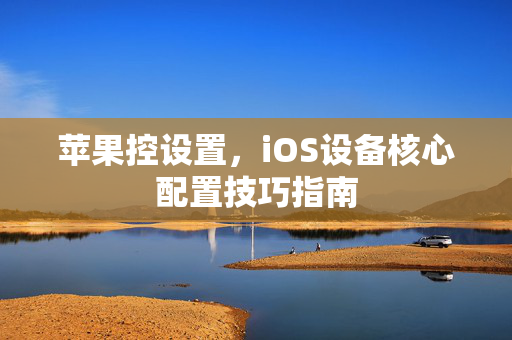 苹果控设置，iOS设备核心配置技巧指南