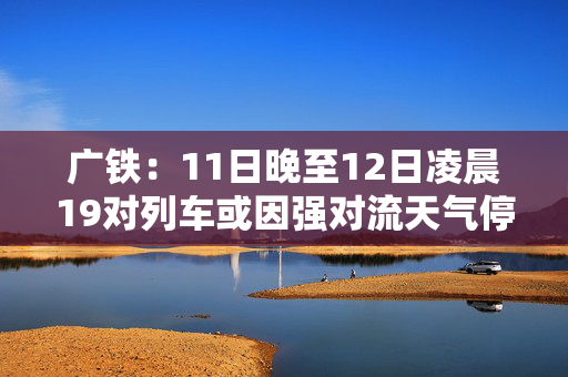 广铁：11日晚至12日凌晨19对列车或因强对流天气停运