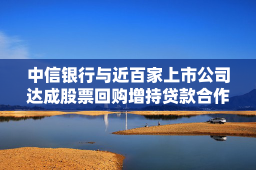 中信银行与近百家上市公司达成股票回购增持贷款合作意向