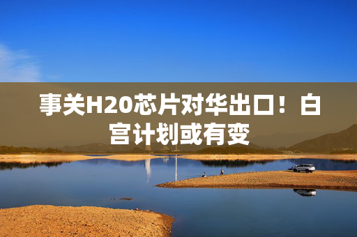 事关H20芯片对华出口！白宫计划或有变