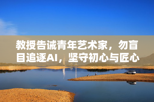 教授告诫青年艺术家，勿盲目追逐AI，坚守初心与匠心的重要性
