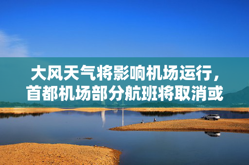 大风天气将影响机场运行，首都机场部分航班将取消或延误
