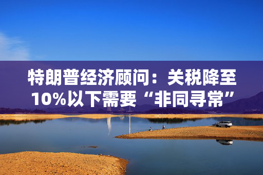 特朗普经济顾问：关税降至10%以下需要“非同寻常”的协议