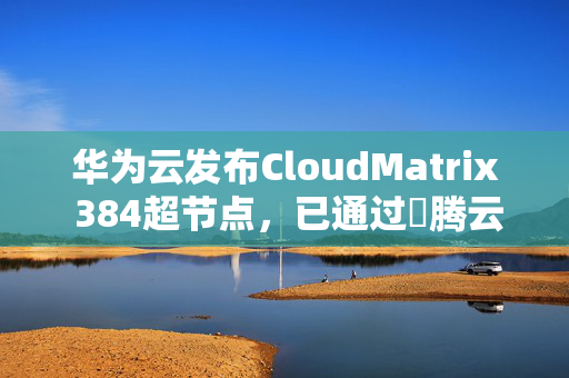 华为云发布CloudMatrix 384超节点，已通过昇腾云正式商用