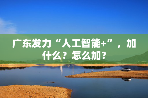 广东发力“人工智能+”，加什么？怎么加？
