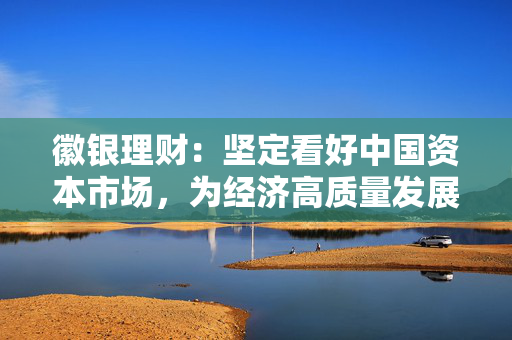 徽银理财：坚定看好中国资本市场，为经济高质量发展贡献徽银力量