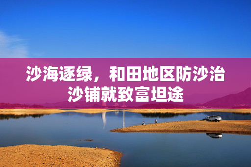 沙海逐绿，和田地区防沙治沙铺就致富坦途