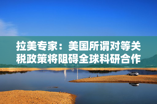 拉美专家：美国所谓对等关税政策将阻碍全球科研合作｜世界观