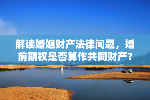 解读婚姻财产法律问题，婚前期权是否算作共同财产？