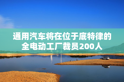 通用汽车将在位于底特律的全电动工厂裁员200人