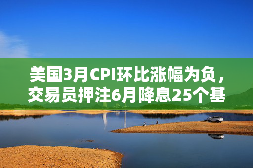 美国3月CPI环比涨幅为负，交易员押注6月降息25个基点