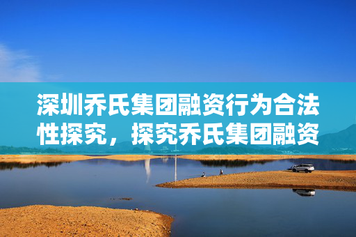 深圳乔氏集团融资行为合法性探究，探究乔氏集团融资是否合法？