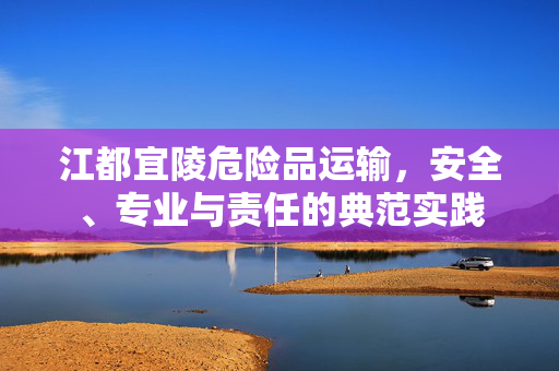 江都宜陵危险品运输，安全、专业与责任的典范实践