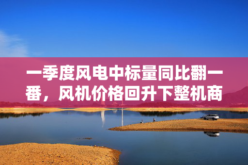 一季度风电中标量同比翻一番，风机价格回升下整机商业绩回春