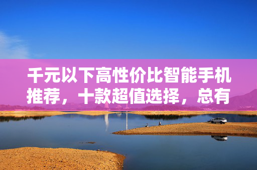 千元以下高性价比智能手机推荐，十款超值选择，总有一款适合你！