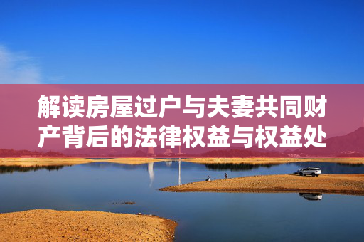 解读房屋过户与夫妻共同财产背后的法律权益与权益处置问题