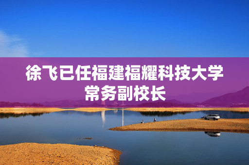 徐飞已任福建福耀科技大学常务副校长