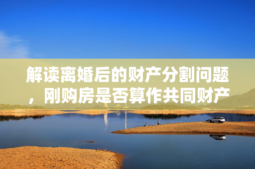 解读离婚后的财产分割问题，刚购房是否算作共同财产？