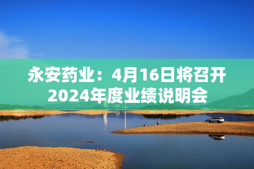 永安药业：4月16日将召开2024年度业绩说明会