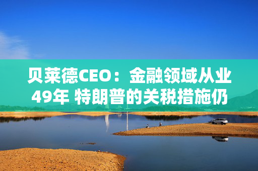 贝莱德CEO：金融领域从业49年 特朗普的关税措施仍远超我的想象