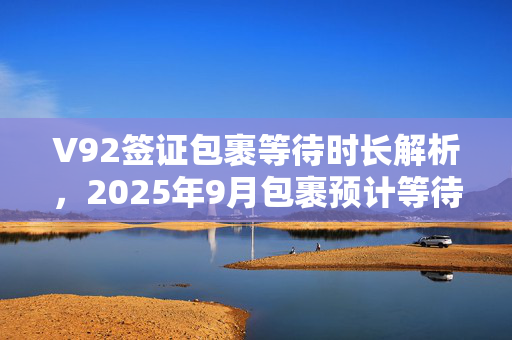 V92签证包裹等待时长解析，2025年9月包裹预计等待时间分析