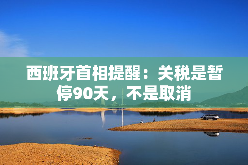 西班牙首相提醒：关税是暂停90天，不是取消