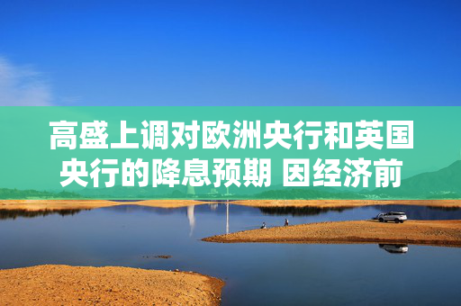 高盛上调对欧洲央行和英国央行的降息预期 因经济前景走弱