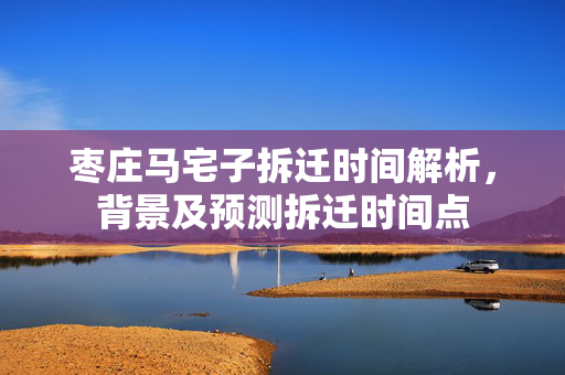 枣庄马宅子拆迁时间解析，背景及预测拆迁时间点