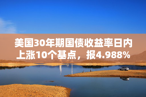美国30年期国债收益率日内上涨10个基点，报4.988%