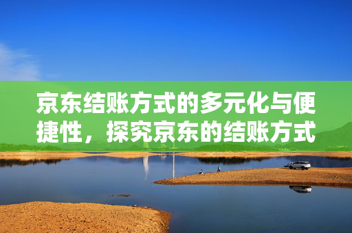 京东结账方式的多元化与便捷性，探究京东的结账方式