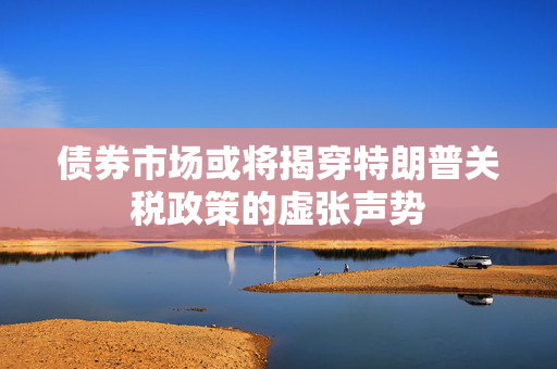债券市场或将揭穿特朗普关税政策的虚张声势