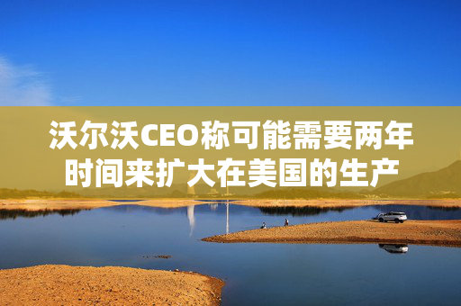 沃尔沃CEO称可能需要两年时间来扩大在美国的生产
