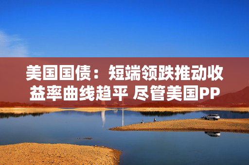 美国国债：短端领跌推动收益率曲线趋平 尽管美国PPI表现疲软