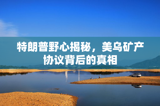 特朗普野心揭秘，美乌矿产协议背后的真相