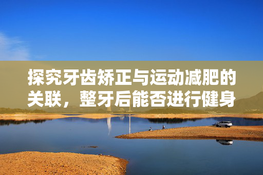 探究牙齿矫正与运动减肥的关联，整牙后能否进行健身运动减肥？
