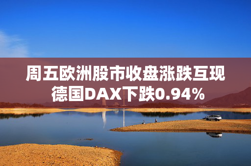 周五欧洲股市收盘涨跌互现 德国DAX下跌0.94%