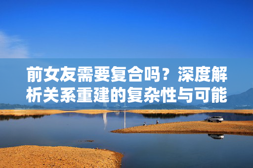 前女友需要复合吗？深度解析关系重建的复杂性与可能性