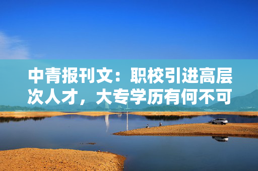 中青报刊文：职校引进高层次人才，大专学历有何不可