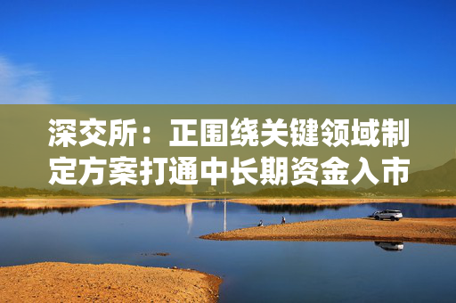 深交所：正围绕关键领域制定方案打通中长期资金入市堵点