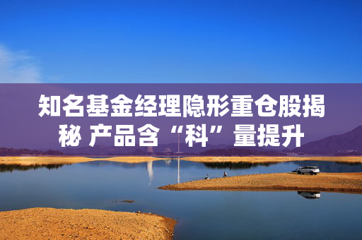 知名基金经理隐形重仓股揭秘 产品含“科”量提升