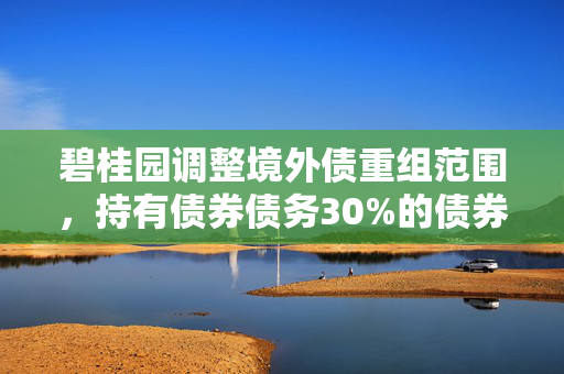 碧桂园调整境外债重组范围，持有债券债务30%的债券人签署支持协议