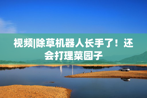 视频|除草机器人长手了！还会打理菜园子