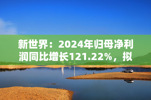 新世界：2024年归母净利润同比增长121.22%，拟10派0.4元